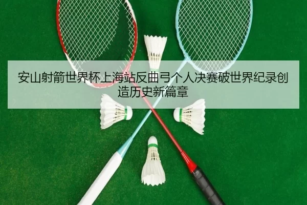 安山射箭世界杯上海站反曲弓个人决赛破世界纪录创造历史新篇章 - Kering